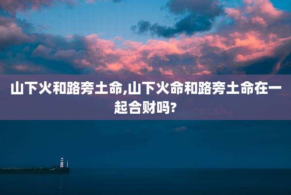 山下火和路旁土命,山下火命和路旁土命在一起合财吗?