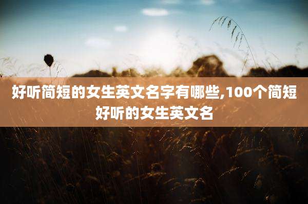 好听简短的女生英文名字有哪些,100个简短好听的女生英文名