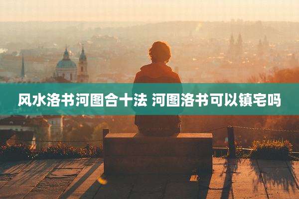 风水洛书河图合十法 河图洛书可以镇宅吗