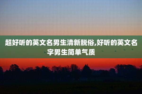 超好听的英文名男生清新脱俗,好听的英文名字男生简单气质