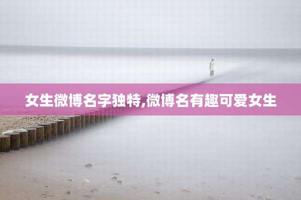 女生微博名字独特,微博名有趣可爱女生