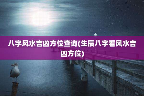 八字风水吉凶方位查询(生辰八字看风水吉凶方位)