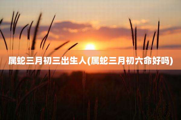 属蛇三月初三出生人(属蛇三月初六命好吗)