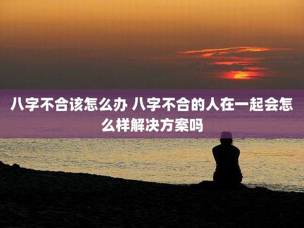 八字不合该怎么办 八字不合的人在一起会怎么样解决方案吗