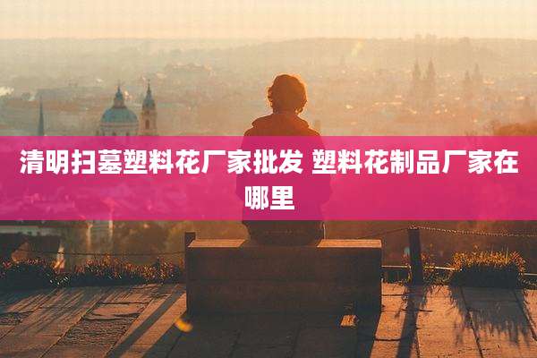 清明扫墓塑料花厂家批发 塑料花制品厂家在哪里