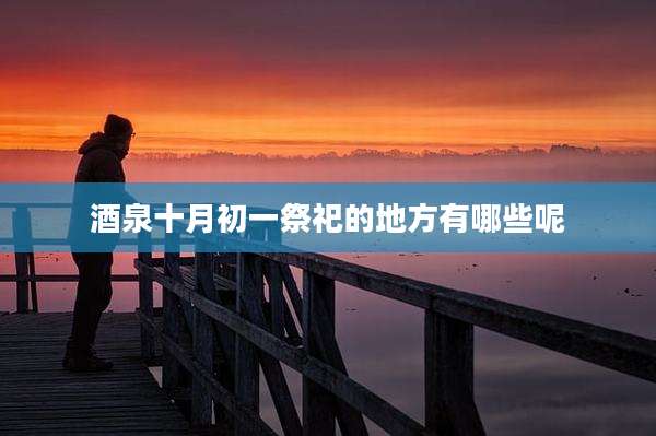酒泉十月初一祭祀的地方有哪些呢