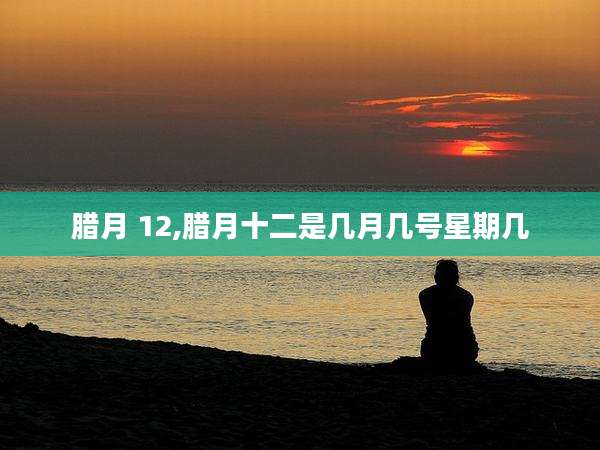 腊月 12,腊月十二是几月几号星期几