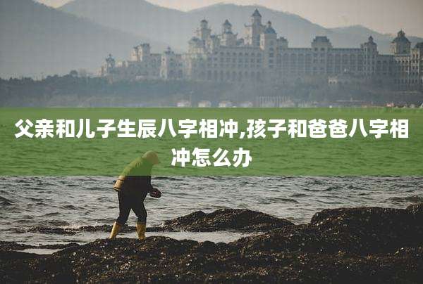 父亲和儿子生辰八字相冲,孩子和爸爸八字相冲怎么办