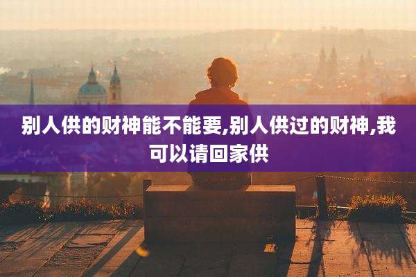 别人供的财神能不能要,别人供过的财神,我可以请回家供