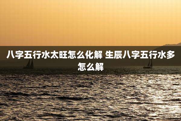 八字五行水太旺怎么化解 生辰八字五行水多怎么解