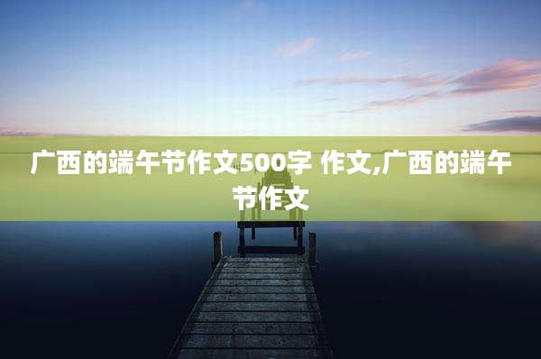 广西的端午节作文500字 作文,广西的端午节作文