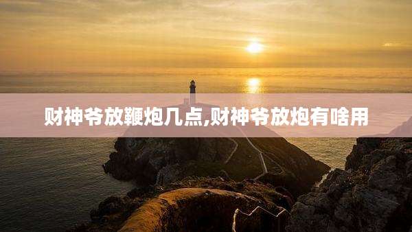 财神爷放鞭炮几点,财神爷放炮有啥用