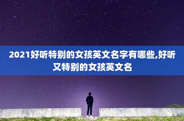2021好听特别的女孩英文名字有哪些,好听又特别的女孩英文名