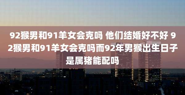 92猴男和91羊女会克吗 他们结婚好不好 92猴男和91羊女会克吗而92年男猴出生日子是属猪能配吗