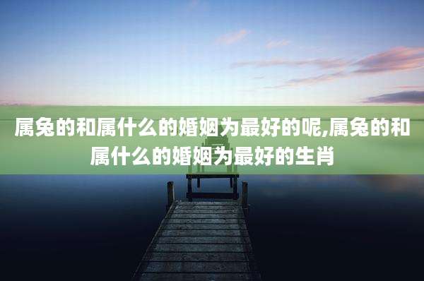 属兔的和属什么的婚姻为最好的呢,属兔的和属什么的婚姻为最好的生肖