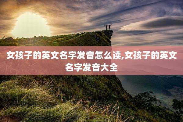 女孩子的英文名字发音怎么读,女孩子的英文名字发音大全