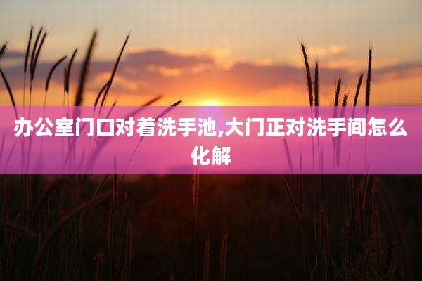 办公室门口对着洗手池,大门正对洗手间怎么化解