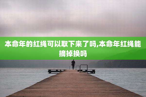 本命年的红绳可以取下来了吗,本命年红绳能摘掉换吗