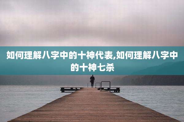 如何理解八字中的十神代表,如何理解八字中的十神七杀
