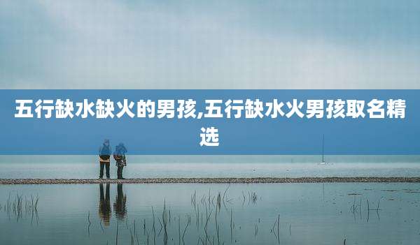 五行缺水缺火的男孩,五行缺水火男孩取名精选