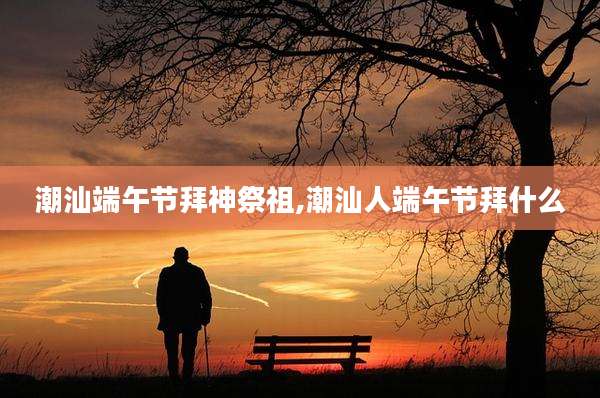 潮汕端午节拜神祭祖,潮汕人端午节拜什么