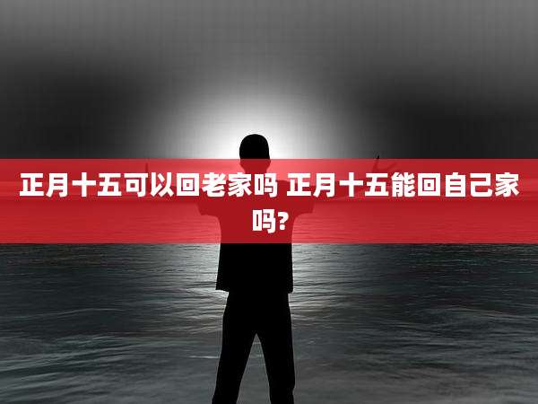 正月十五可以回老家吗 正月十五能回自己家吗?