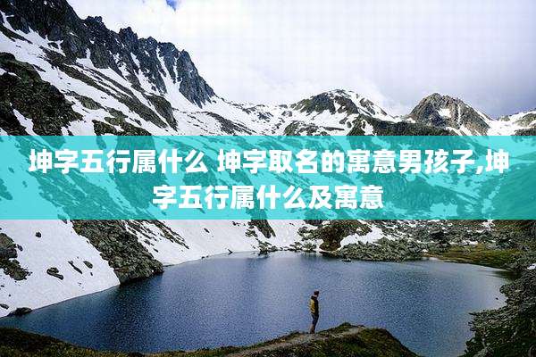 坤字五行属什么 坤字取名的寓意男孩子,坤字五行属什么及寓意