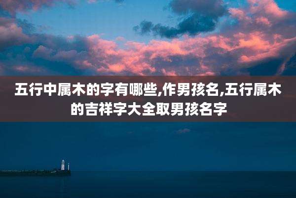 五行中属木的字有哪些,作男孩名,五行属木的吉祥字大全取男孩名字