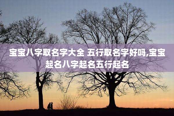 宝宝八字取名字大全 五行取名字好吗,宝宝起名八字起名五行起名