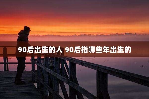 90后出生的人 90后指哪些年出生的