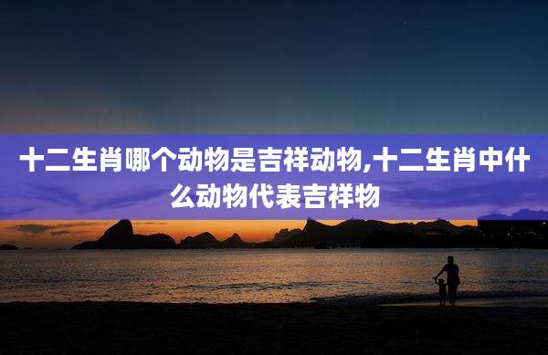 十二生肖哪个动物是吉祥动物,十二生肖中什么动物代表吉祥物