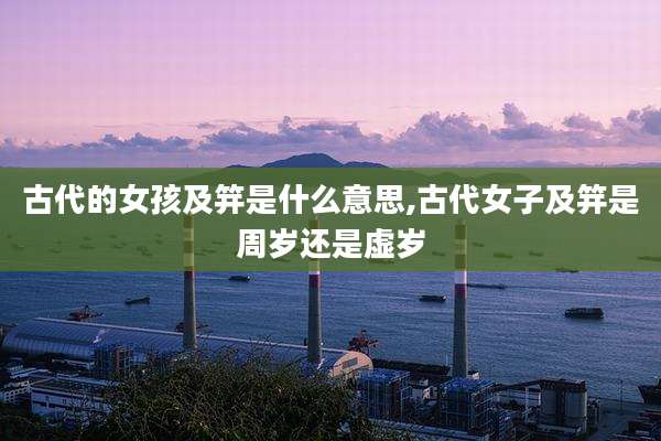 古代的女孩及笄是什么意思,古代女子及笄是周岁还是虚岁