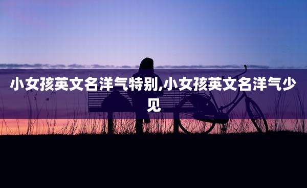 小女孩英文名洋气特别,小女孩英文名洋气少见