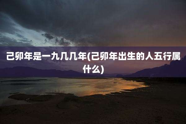 己卯年是一九几几年(己卯年出生的人五行属什么)