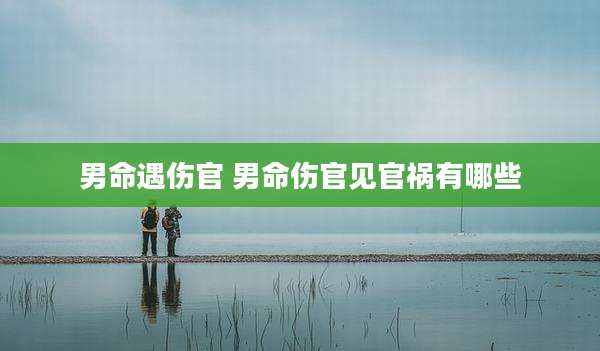 男命遇伤官 男命伤官见官祸有哪些