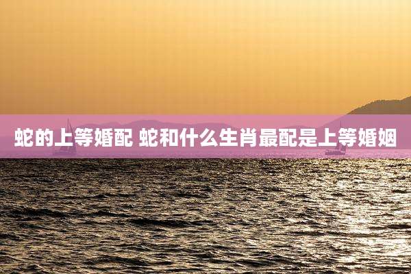蛇的上等婚配 蛇和什么生肖最配是上等婚姻