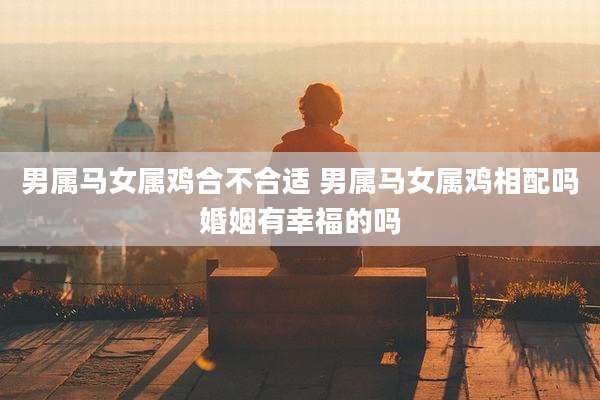 男属马女属鸡合不合适 男属马女属鸡相配吗婚姻有幸福的吗