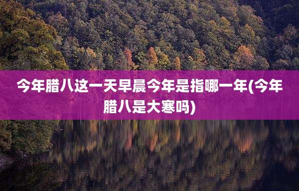 今年腊八这一天早晨今年是指哪一年(今年腊八是大寒吗)