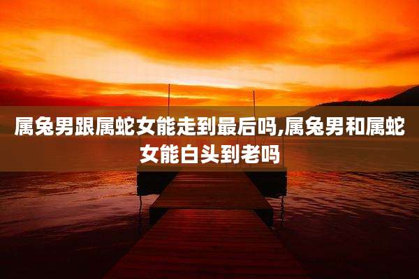 属兔男跟属蛇女能走到最后吗,属兔男和属蛇女能白头到老吗
