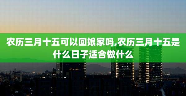 农历三月十五可以回娘家吗,农历三月十五是什么日子适合做什么