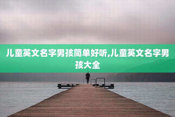 儿童英文名字男孩简单好听,儿童英文名字男孩大全
