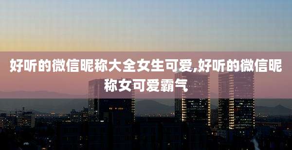 好听的微信昵称大全女生可爱,好听的微信昵称女可爱霸气