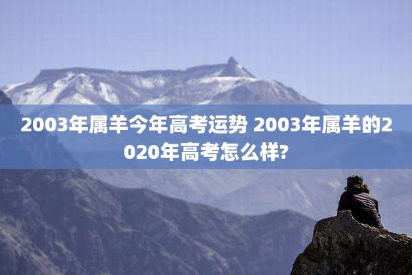 2003年属羊今年高考运势 2003年属羊的2020年高考怎么样?