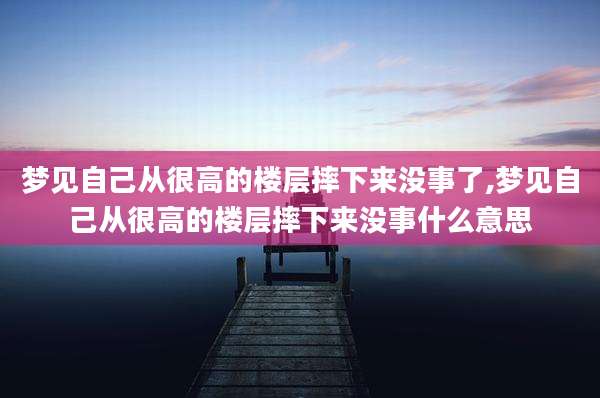 梦见自己从很高的楼层摔下来没事了,梦见自己从很高的楼层摔下来没事什么意思