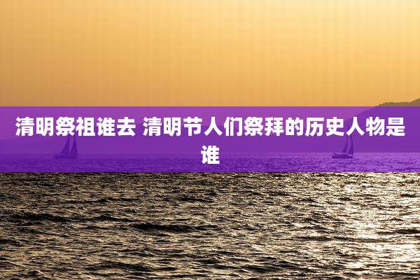 清明祭祖谁去 清明节人们祭拜的历史人物是谁
