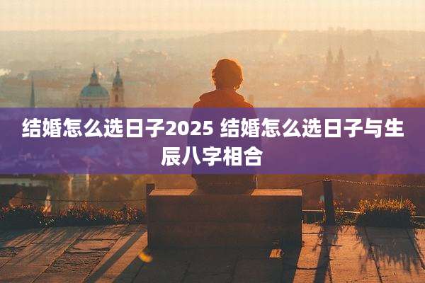 结婚怎么选日子2025 结婚怎么选日子与生辰八字相合