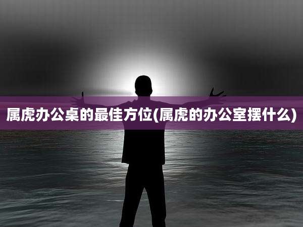 属虎办公桌的最佳方位(属虎的办公室摆什么)