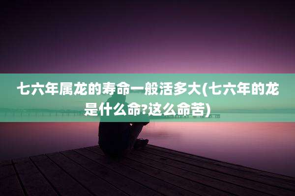 七六年属龙的寿命一般活多大(七六年的龙是什么命?这么命苦)