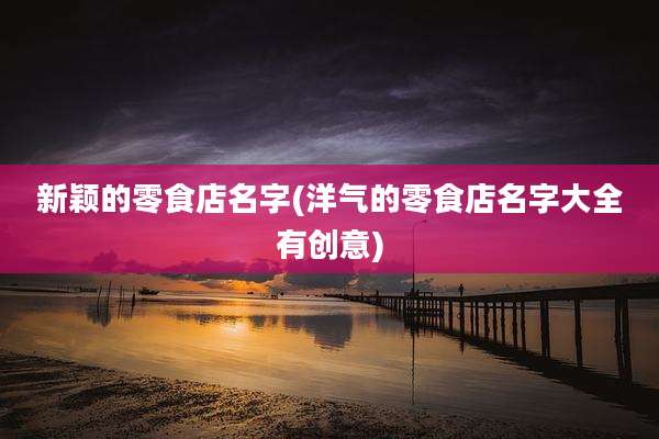 新颖的零食店名字(洋气的零食店名字大全有创意)