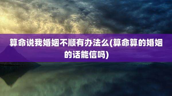 算命说我婚姻不顺有办法么(算命算的婚姻的话能信吗)